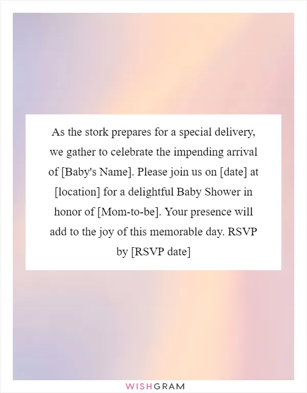 As the stork prepares for a special delivery, we gather to celebrate the impending arrival of [Baby's Name]. Please join us on [date] at [location] for a delightful Baby Shower in honor of [Mom-to-be]. Your presence will add to the joy of this memorable day. RSVP by [RSVP date]