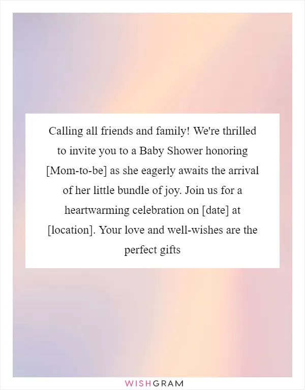 Calling all friends and family! We're thrilled to invite you to a Baby Shower honoring [Mom-to-be] as she eagerly awaits the arrival of her little bundle of joy. Join us for a heartwarming celebration on [date] at [location]. Your love and well-wishes are the perfect gifts
