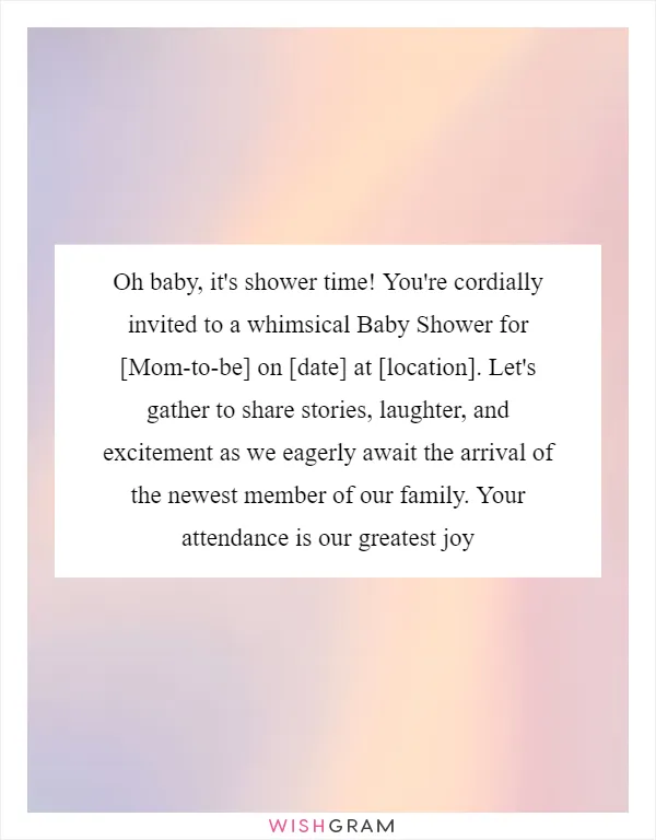 Oh baby, it's shower time! You're cordially invited to a whimsical Baby Shower for [Mom-to-be] on [date] at [location]. Let's gather to share stories, laughter, and excitement as we eagerly await the arrival of the newest member of our family. Your attendance is our greatest joy