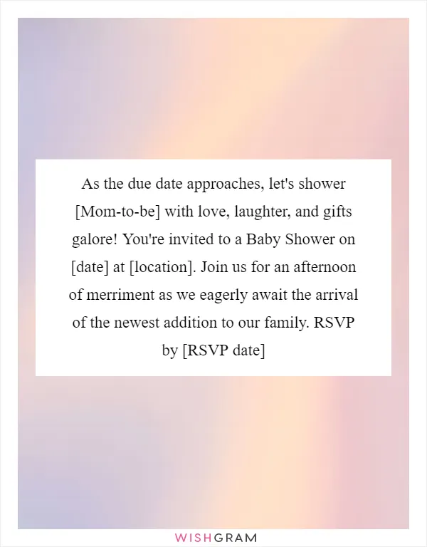 As the due date approaches, let's shower [Mom-to-be] with love, laughter, and gifts galore! You're invited to a Baby Shower on [date] at [location]. Join us for an afternoon of merriment as we eagerly await the arrival of the newest addition to our family. RSVP by [RSVP date]