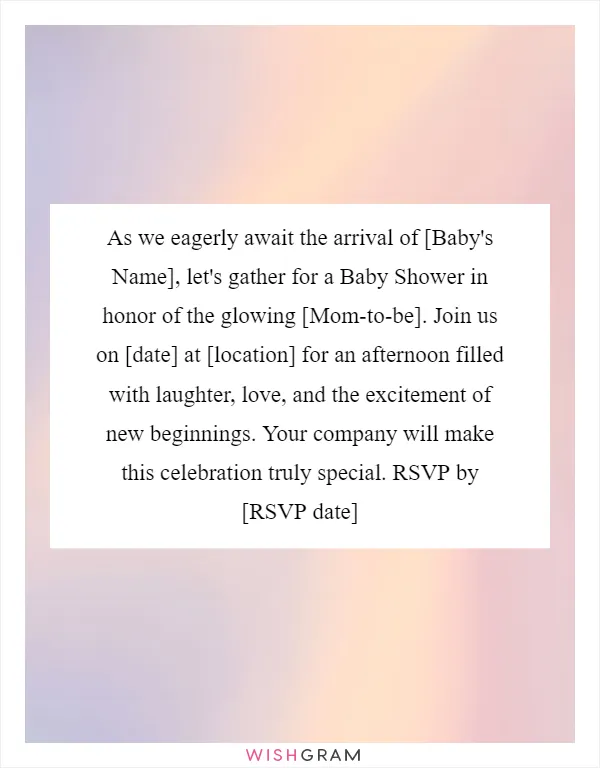 As we eagerly await the arrival of [Baby's Name], let's gather for a Baby Shower in honor of the glowing [Mom-to-be]. Join us on [date] at [location] for an afternoon filled with laughter, love, and the excitement of new beginnings. Your company will make this celebration truly special. RSVP by [RSVP date]