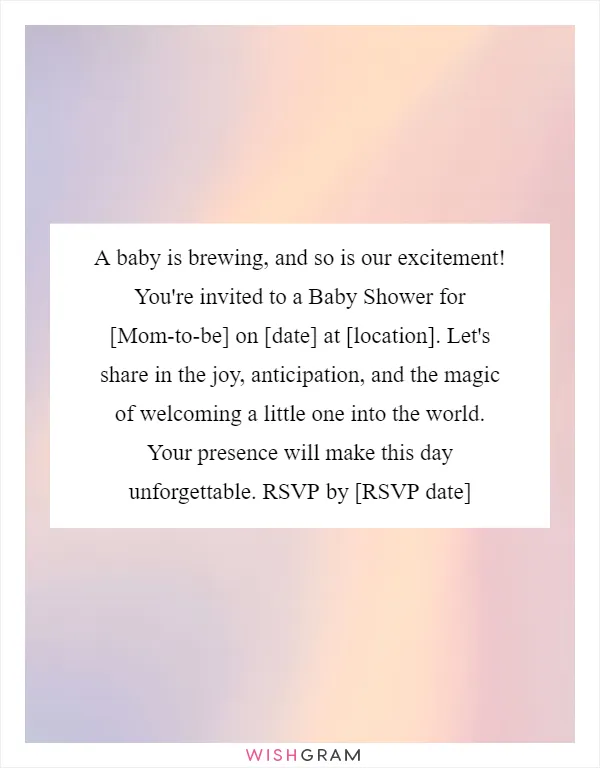 A baby is brewing, and so is our excitement! You're invited to a Baby Shower for [Mom-to-be] on [date] at [location]. Let's share in the joy, anticipation, and the magic of welcoming a little one into the world. Your presence will make this day unforgettable. RSVP by [RSVP date]