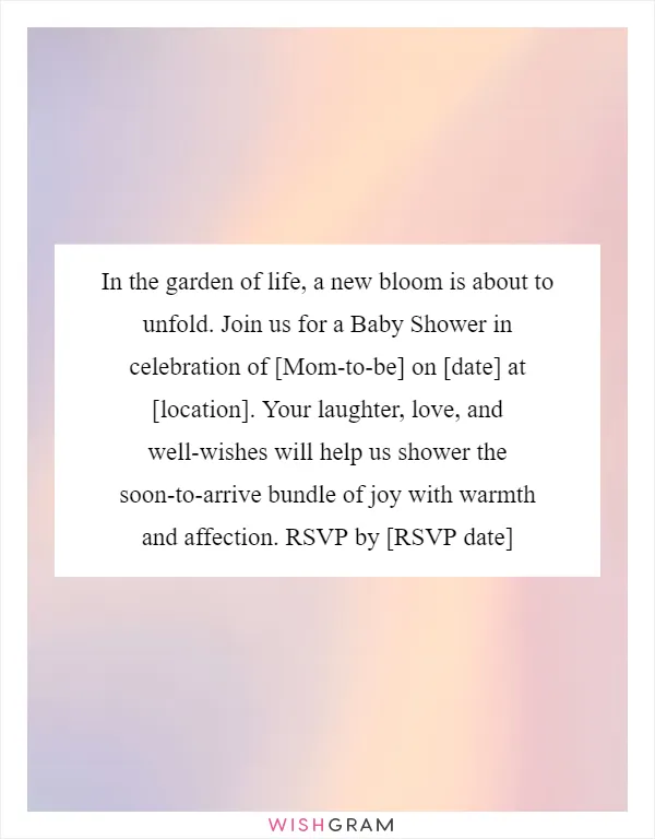 In the garden of life, a new bloom is about to unfold. Join us for a Baby Shower in celebration of [Mom-to-be] on [date] at [location]. Your laughter, love, and well-wishes will help us shower the soon-to-arrive bundle of joy with warmth and affection. RSVP by [RSVP date]