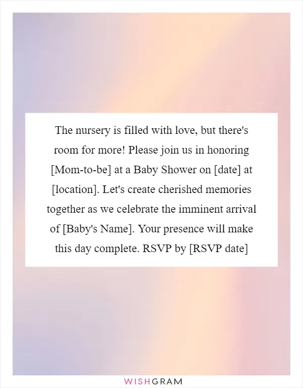 The nursery is filled with love, but there's room for more! Please join us in honoring [Mom-to-be] at a Baby Shower on [date] at [location]. Let's create cherished memories together as we celebrate the imminent arrival of [Baby's Name]. Your presence will make this day complete. RSVP by [RSVP date]