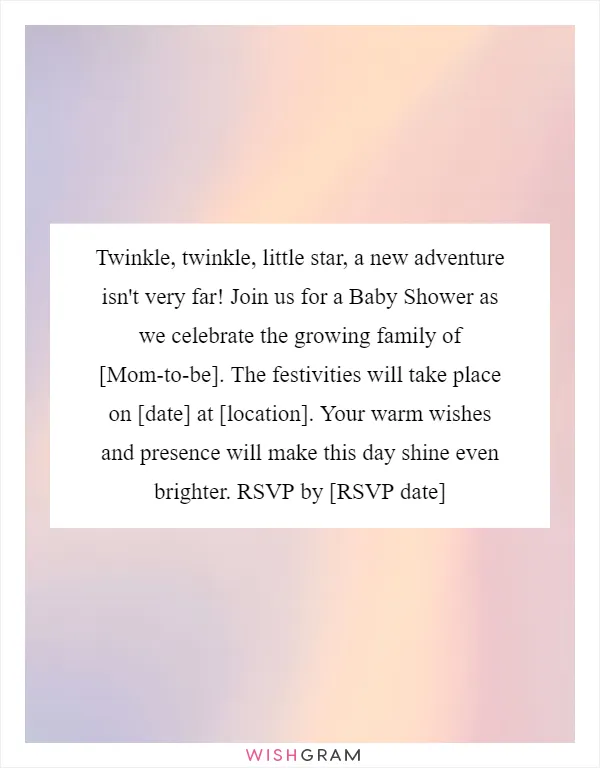 Twinkle, twinkle, little star, a new adventure isn't very far! Join us for a Baby Shower as we celebrate the growing family of [Mom-to-be]. The festivities will take place on [date] at [location]. Your warm wishes and presence will make this day shine even brighter. RSVP by [RSVP date]