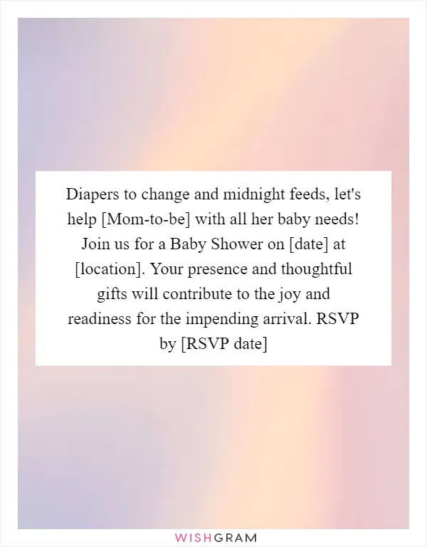 Diapers to change and midnight feeds, let's help [Mom-to-be] with all her baby needs! Join us for a Baby Shower on [date] at [location]. Your presence and thoughtful gifts will contribute to the joy and readiness for the impending arrival. RSVP by [RSVP date]