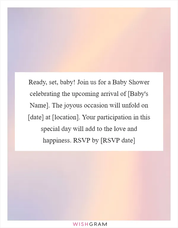 Ready, set, baby! Join us for a Baby Shower celebrating the upcoming arrival of [Baby's Name]. The joyous occasion will unfold on [date] at [location]. Your participation in this special day will add to the love and happiness. RSVP by [RSVP date]