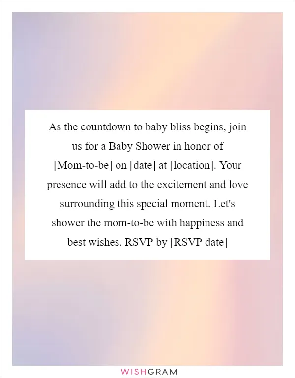 As the countdown to baby bliss begins, join us for a Baby Shower in honor of [Mom-to-be] on [date] at [location]. Your presence will add to the excitement and love surrounding this special moment. Let's shower the mom-to-be with happiness and best wishes. RSVP by [RSVP date]