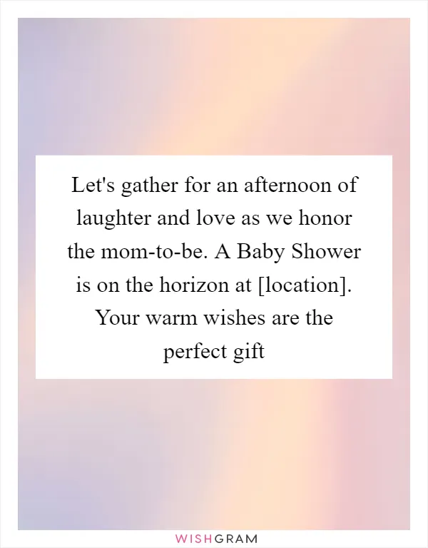 Let's gather for an afternoon of laughter and love as we honor the mom-to-be. A Baby Shower is on the horizon at [location]. Your warm wishes are the perfect gift