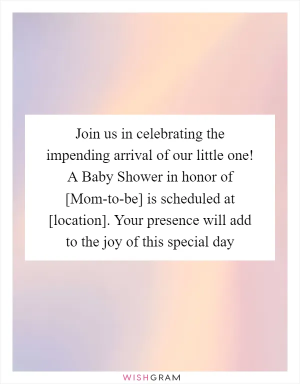 Join us in celebrating the impending arrival of our little one! A Baby Shower in honor of [Mom-to-be] is scheduled at [location]. Your presence will add to the joy of this special day