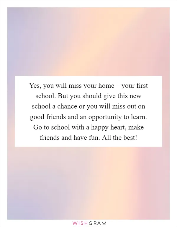 Yes, you will miss your home – your first school. But you should give this new school a chance or you will miss out on good friends and an opportunity to learn. Go to school with a happy heart, make friends and have fun. All the best!