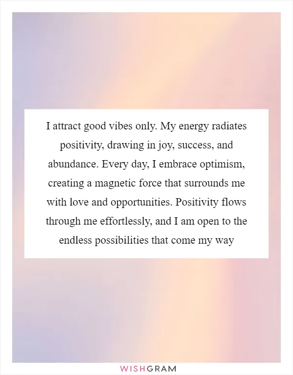 I attract good vibes only. My energy radiates positivity, drawing in joy, success, and abundance. Every day, I embrace optimism, creating a magnetic force that surrounds me with love and opportunities. Positivity flows through me effortlessly, and I am open to the endless possibilities that come my way