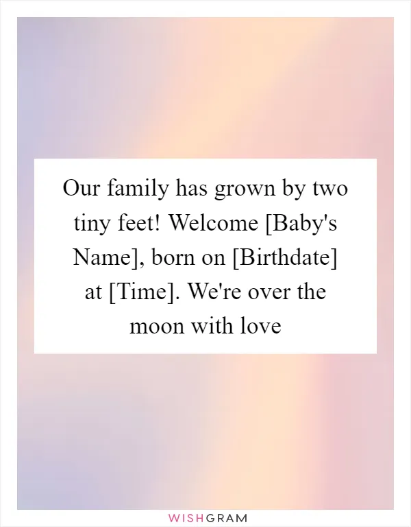 Our family has grown by two tiny feet! Welcome [Baby's Name], born on [Birthdate] at [Time]. We're over the moon with love