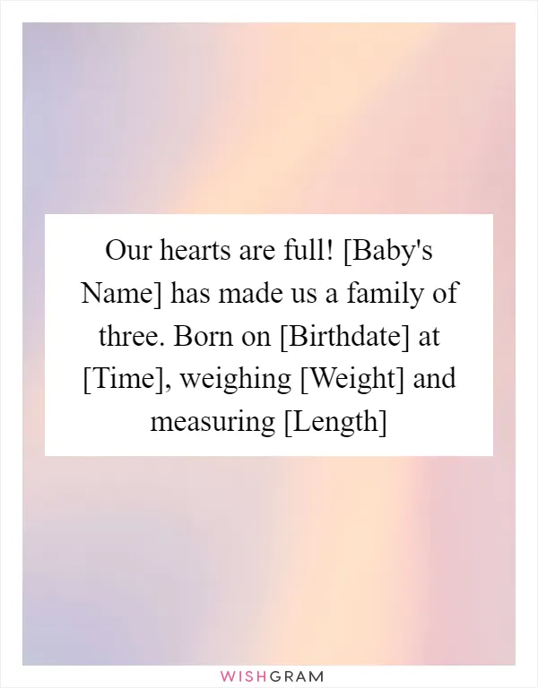 Our hearts are full! [Baby's Name] has made us a family of three. Born on [Birthdate] at [Time], weighing [Weight] and measuring [Length]