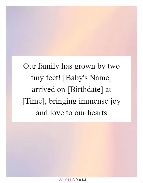 Our family has grown by two tiny feet! [Baby's Name] arrived on [Birthdate] at [Time], bringing immense joy and love to our hearts