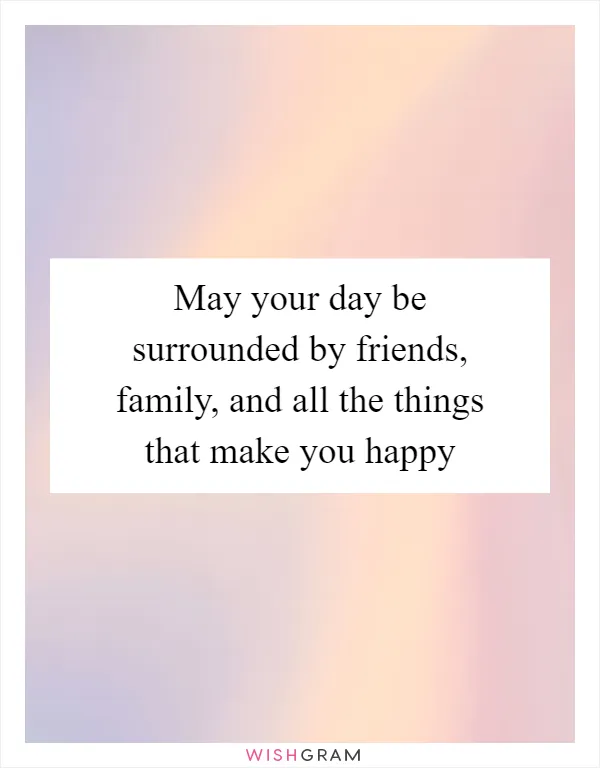May your day be surrounded by friends, family, and all the things that make you happy