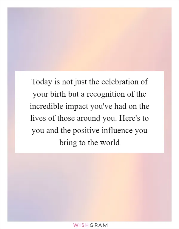 Today is not just the celebration of your birth but a recognition of the incredible impact you've had on the lives of those around you. Here's to you and the positive influence you bring to the world