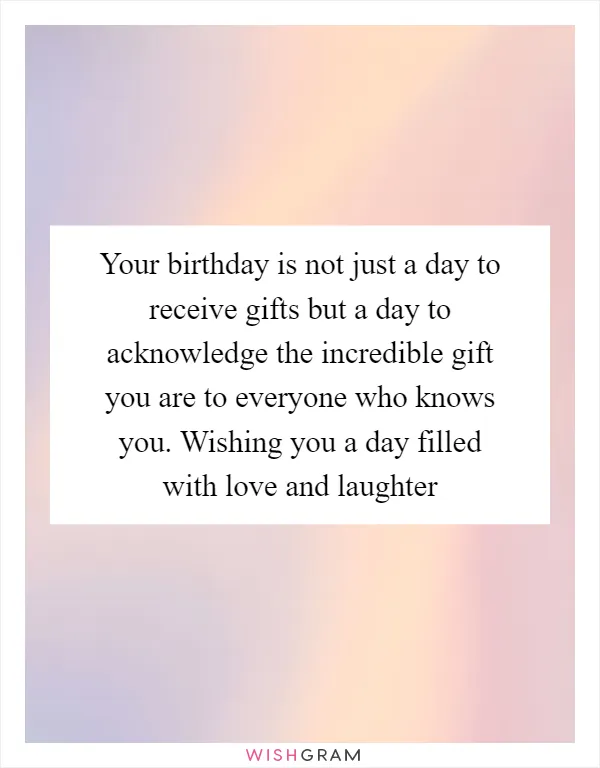 Your birthday is not just a day to receive gifts but a day to acknowledge the incredible gift you are to everyone who knows you. Wishing you a day filled with love and laughter