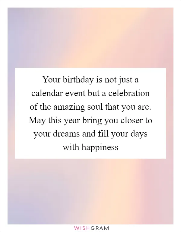 Your birthday is not just a calendar event but a celebration of the amazing soul that you are. May this year bring you closer to your dreams and fill your days with happiness