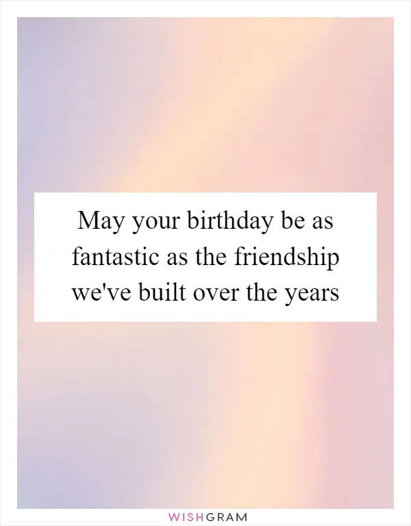 May your birthday be as fantastic as the friendship we've built over the years