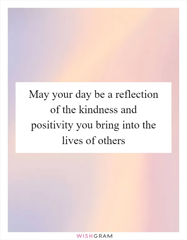 May your day be a reflection of the kindness and positivity you bring into the lives of others