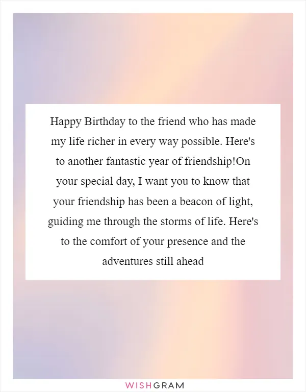 Happy Birthday to the friend who has made my life richer in every way possible. Here's to another fantastic year of friendship!On your special day, I want you to know that your friendship has been a beacon of light, guiding me through the storms of life. Here's to the comfort of your presence and the adventures still ahead