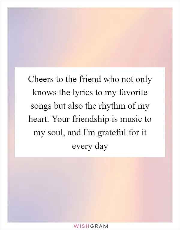 Cheers to the friend who not only knows the lyrics to my favorite songs but also the rhythm of my heart. Your friendship is music to my soul, and I'm grateful for it every day