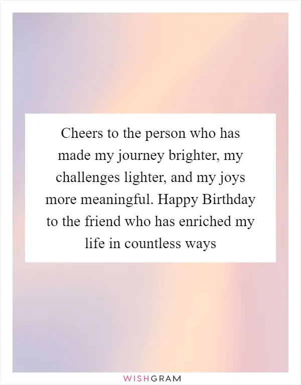 Cheers to the person who has made my journey brighter, my challenges lighter, and my joys more meaningful. Happy Birthday to the friend who has enriched my life in countless ways