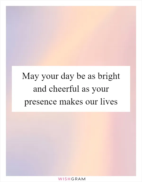 May your day be as bright and cheerful as your presence makes our lives