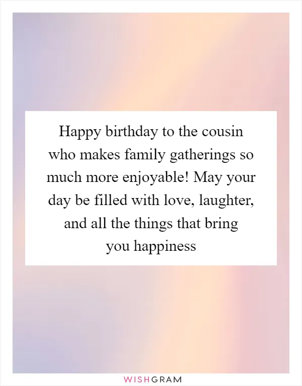 Happy birthday to the cousin who makes family gatherings so much more enjoyable! May your day be filled with love, laughter, and all the things that bring you happiness