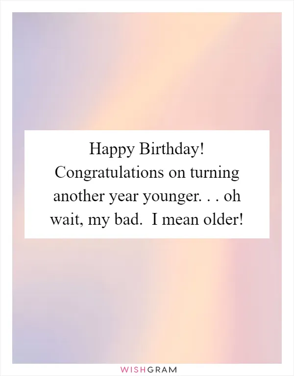 Happy Birthday! Congratulations on turning another year younger. . . oh wait, my bad.  I mean older!
