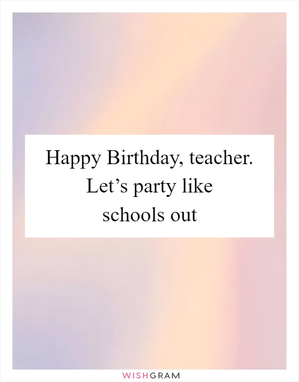 Happy Birthday, teacher. Let’s party like schools out