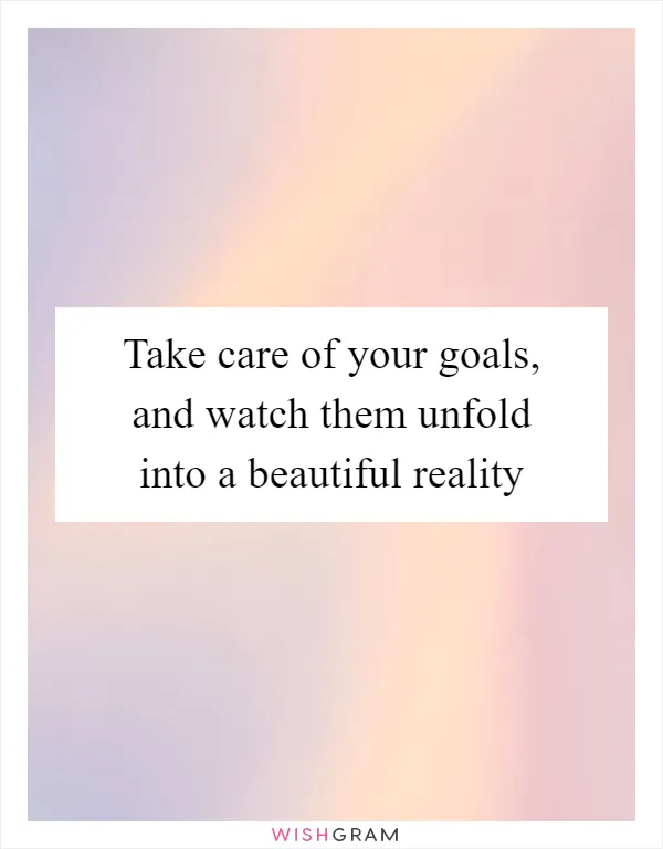 Take care of your goals, and watch them unfold into a beautiful reality