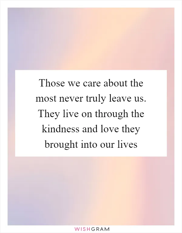 Those we care about the most never truly leave us. They live on through the kindness and love they brought into our lives