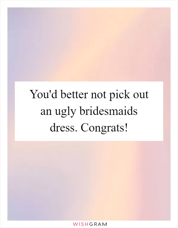 You'd better not pick out an ugly bridesmaids dress. Congrats!