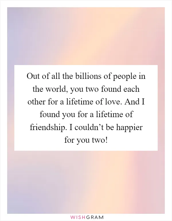 Out of all the billions of people in the world, you two found each other for a lifetime of love. And I found you for a lifetime of friendship. I couldn’t be happier for you two!