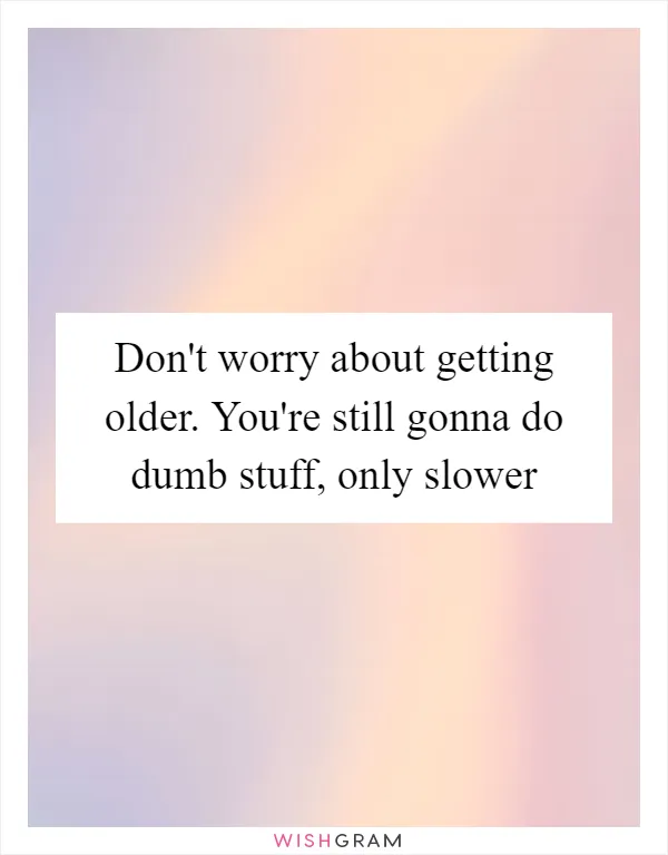 Don't worry about getting older. You're still gonna do dumb stuff, only slower