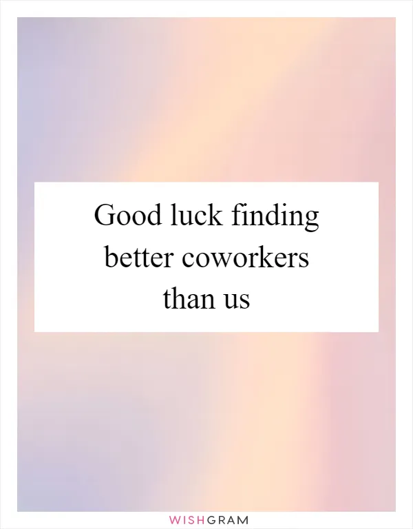 Good luck finding better coworkers than us