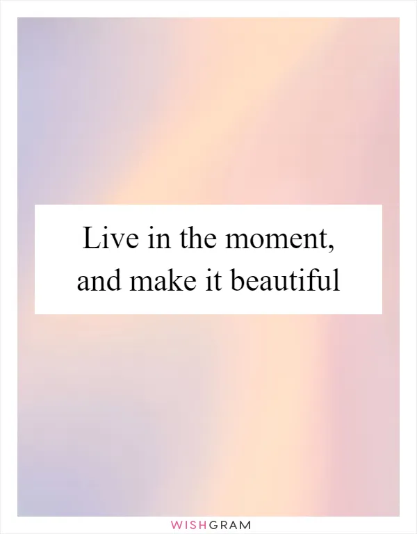 Live in the moment, and make it beautiful