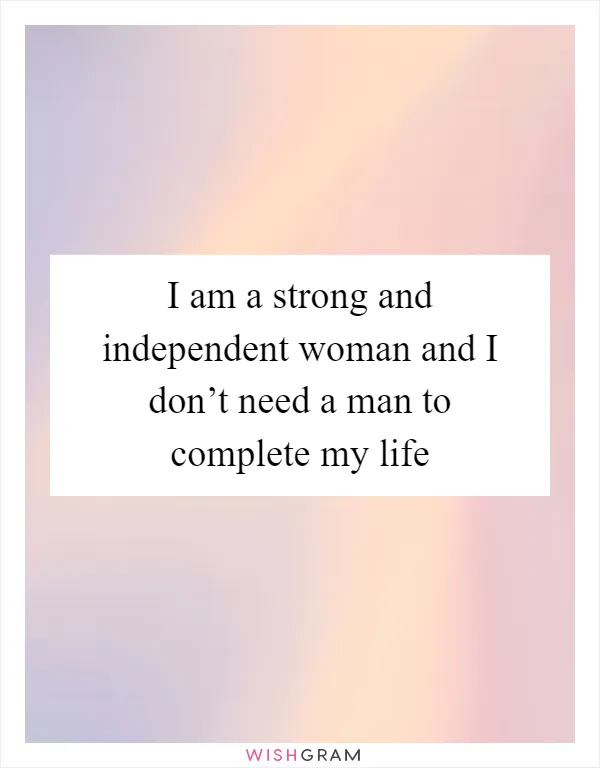 I am a strong and independent woman and I don’t need a man to complete my life