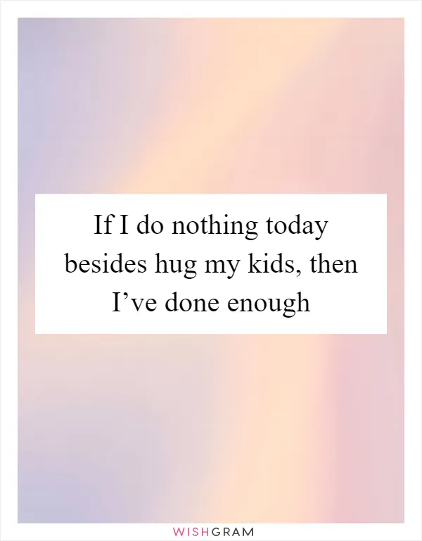 If I do nothing today besides hug my kids, then I’ve done enough