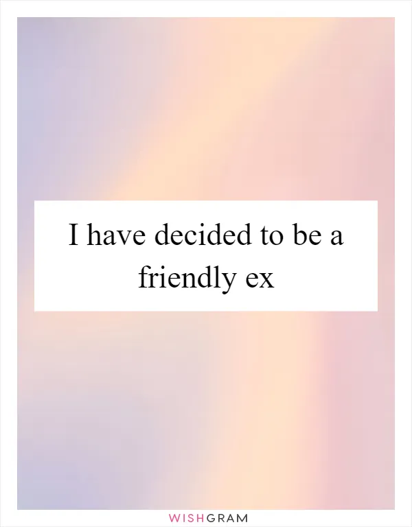 I have decided to be a friendly ex