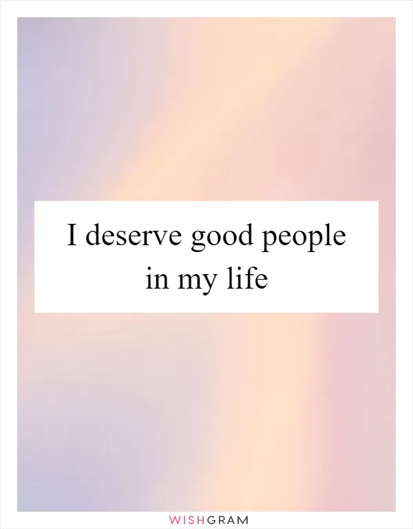 I deserve good people in my life