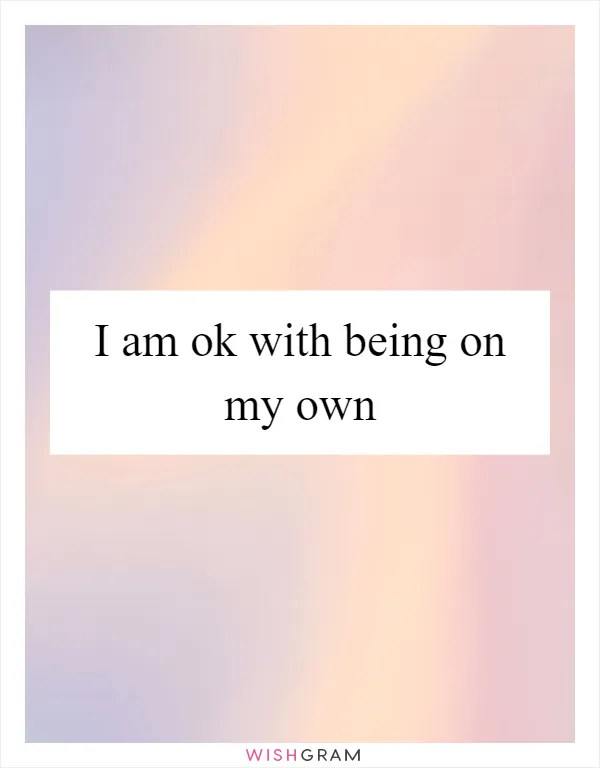 I am ok with being on my own