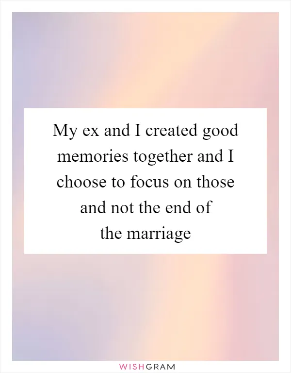 My ex and I created good memories together and I choose to focus on those and not the end of the marriage