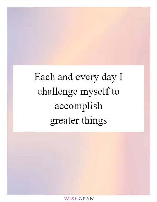 Each and every day I challenge myself to accomplish greater things