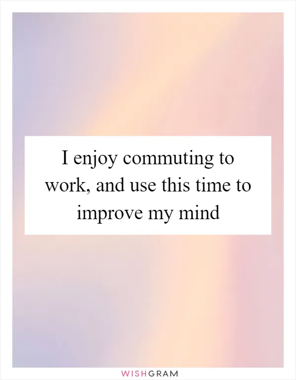 I enjoy commuting to work, and use this time to improve my mind