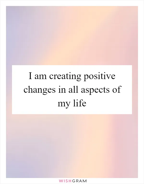 I am creating positive changes in all aspects of my life