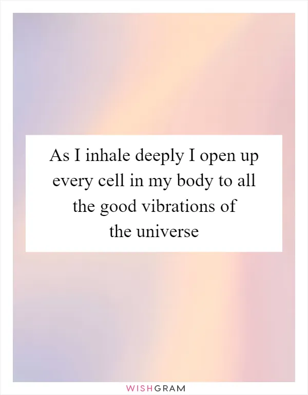 As I inhale deeply I open up every cell in my body to all the good vibrations of the universe