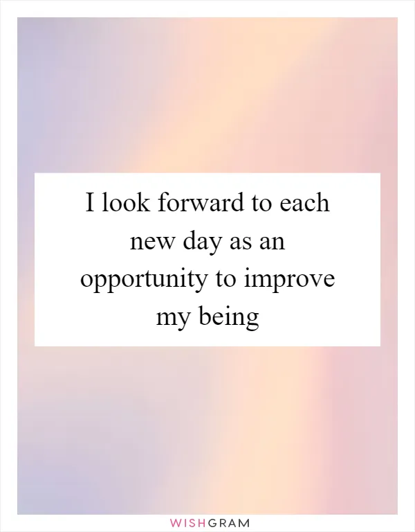 I look forward to each new day as an opportunity to improve my being